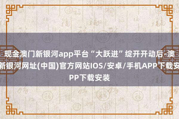 现金澳门新银河app平台“大跃进”绽开开动后-澳门新银河网址(中国)官方网站IOS/安卓/手机APP下载安装