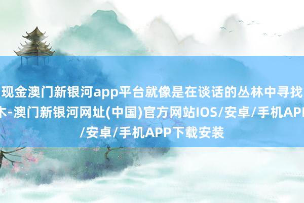 现金澳门新银河app平台就像是在谈话的丛林中寻找相似的树木-澳门新银河网址(中国)官方网站IOS/安卓/手机APP下载安装