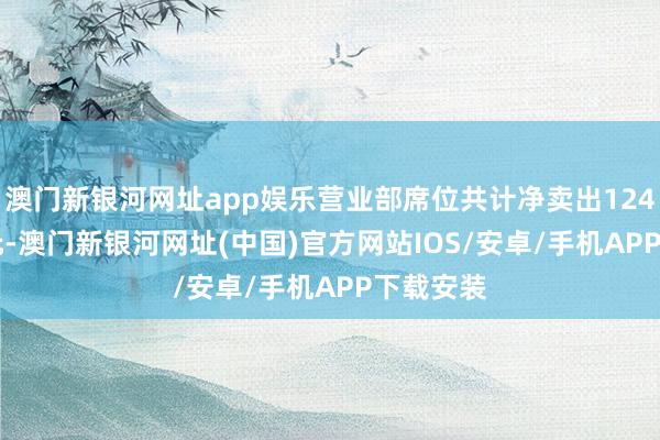 澳门新银河网址app娱乐营业部席位共计净卖出1243.54万元-澳门新银河网址(中国)官方网站IOS/安卓/手机APP下载安装