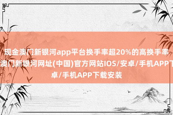 现金澳门新银河app平台换手率超20%的高换手率个股中-澳门新银河网址(中国)官方网站IOS/安卓/手机APP下载安装