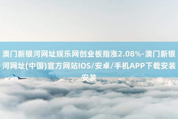 澳门新银河网址娱乐网创业板指涨2.08%-澳门新银河网址(中国)官方网站IOS/安卓/手机APP下载安装