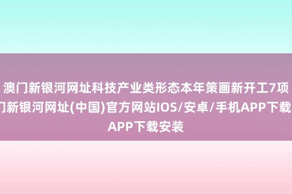 澳门新银河网址　　科技产业类形态本年策画新开工7项-澳门新银河网址(中国)官方网站IOS/安卓/手机APP下载安装