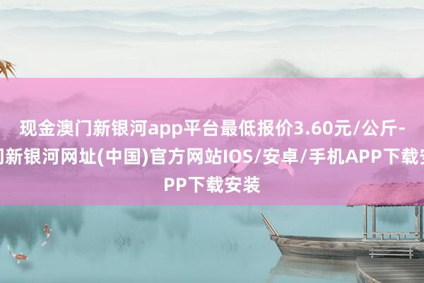 现金澳门新银河app平台最低报价3.60元/公斤-澳门新银河网址(中国)官方网站IOS/安卓/手机APP下载安装