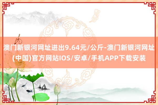 澳门新银河网址进出9.64元/公斤-澳门新银河网址(中国)官方网站IOS/安卓/手机APP下载安装