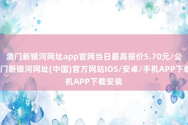 澳门新银河网址app官网当日最高报价5.70元/公斤-澳门新银河网址(中国)官方网站IOS/安卓/手机APP下载安装