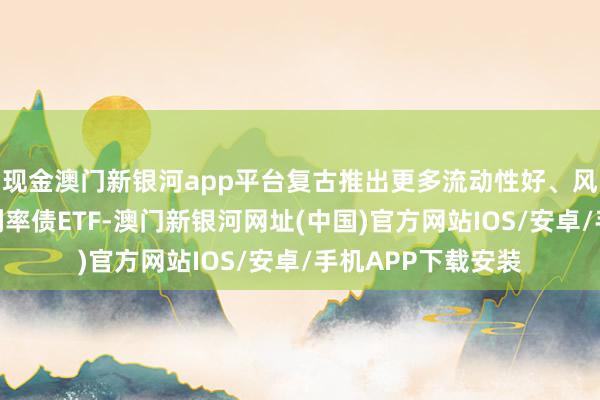 现金澳门新银河app平台复古推出更多流动性好、风险低的不同久期利率债ETF-澳门新银河网址(中国)官方网站IOS/安卓/手机APP下载安装