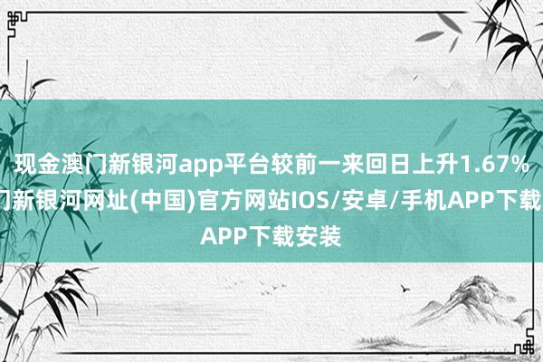 现金澳门新银河app平台较前一来回日上升1.67%-澳门新银河网址(中国)官方网站IOS/安卓/手机APP下载安装