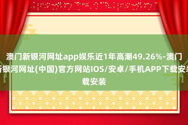 澳门新银河网址app娱乐近1年高潮49.26%-澳门新银河网址(中国)官方网站IOS/安卓/手机APP下载安装