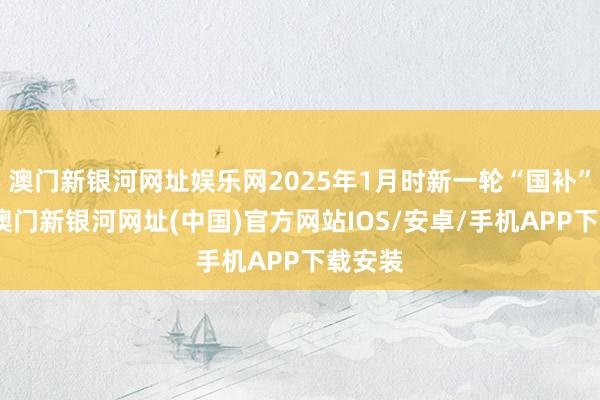 澳门新银河网址娱乐网2025年1月时新一轮“国补”运转-澳门新银河网址(中国)官方网站IOS/安卓/手机APP下载安装