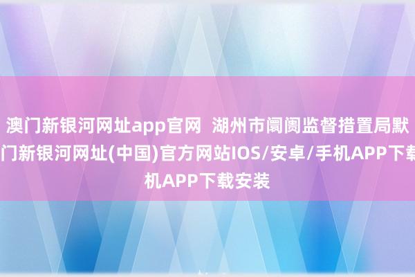 澳门新银河网址app官网  湖州市阛阓监督措置局默示-澳门新银河网址(中国)官方网站IOS/安卓/手机APP下载安装