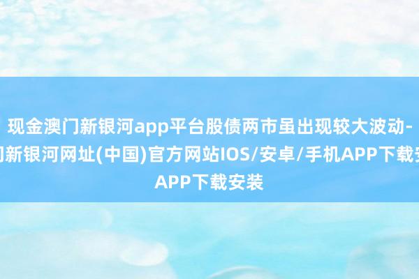 现金澳门新银河app平台股债两市虽出现较大波动-澳门新银河网址(中国)官方网站IOS/安卓/手机APP下载安装